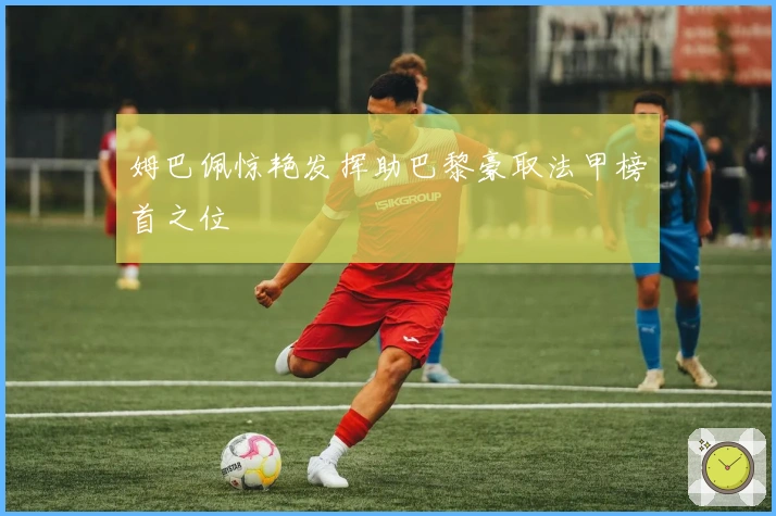 姆巴佩惊艳发挥助巴黎豪取法甲榜首之位