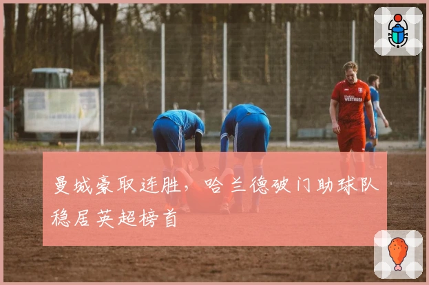 曼城豪取连胜，哈兰德破门助球队稳居英超榜首