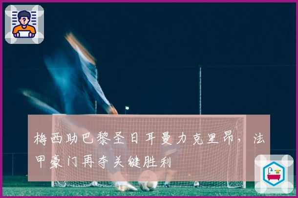 梅西助巴黎圣日耳曼力克里昂，法甲豪门再夺关键胜利