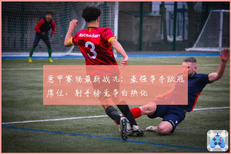 意甲赛场最新战况：豪强争夺欧冠席位，射手榜竞争白热化