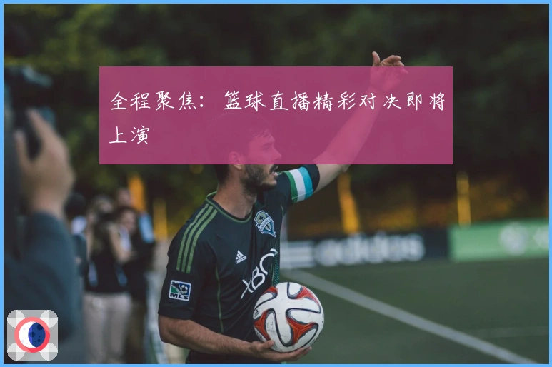 全程聚焦：篮球直播精彩对决即将上演