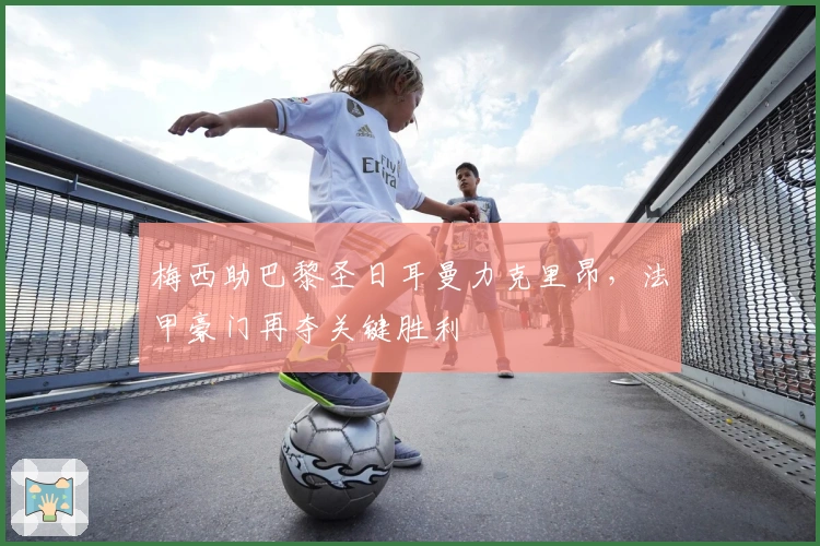 梅西助巴黎圣日耳曼力克里昂，法甲豪门再夺关键胜利