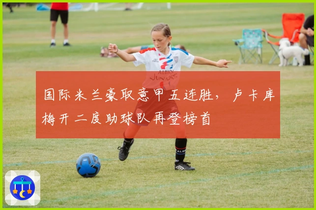 国际米兰豪取意甲五连胜，卢卡库梅开二度助球队再登榜首