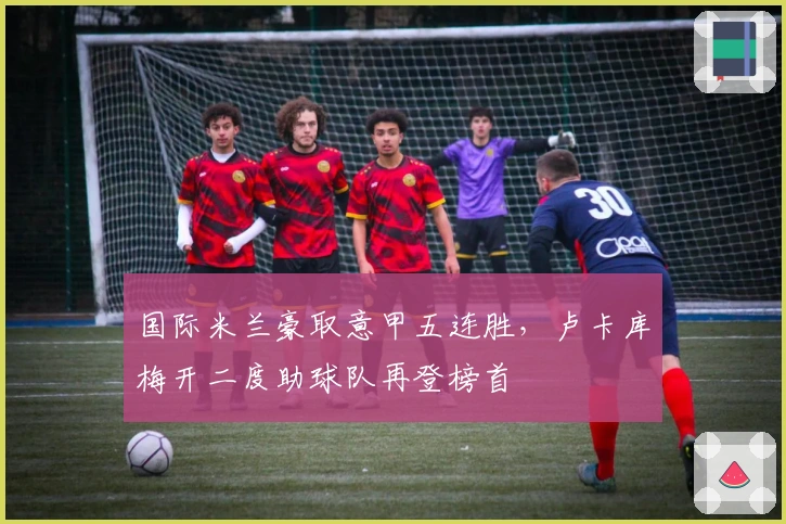国际米兰豪取意甲五连胜，卢卡库梅开二度助球队再登榜首