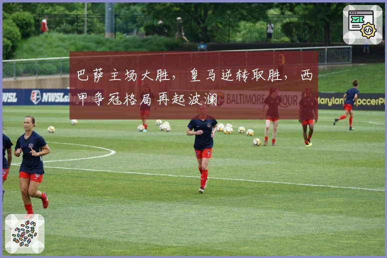 巴萨主场大胜，皇马逆转取胜，西甲争冠格局再起波澜