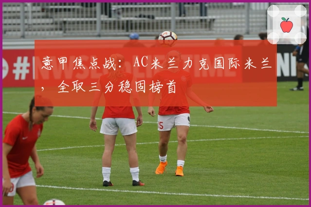 意甲焦点战：AC米兰力克国际米兰，全取三分稳固榜首