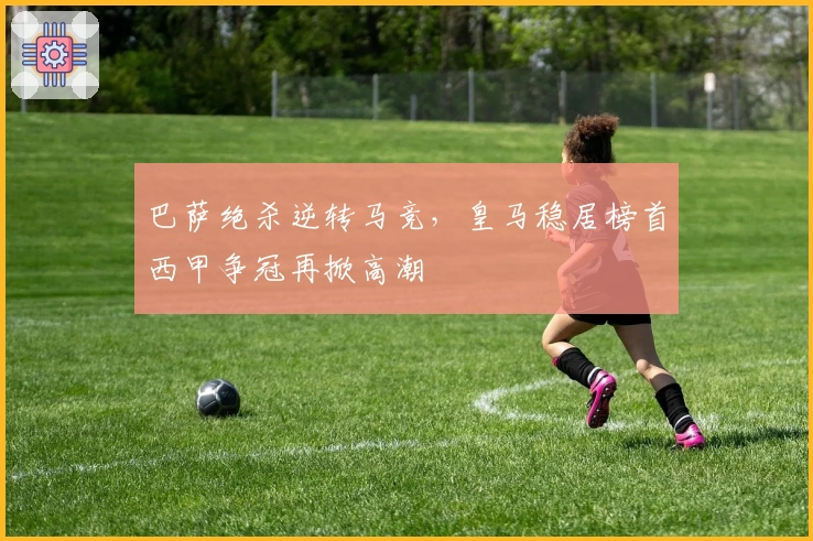 巴萨绝杀逆转马竞，皇马稳居榜首西甲争冠再掀高潮