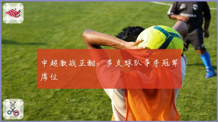 中超激战正酣，多支球队争夺冠军席位