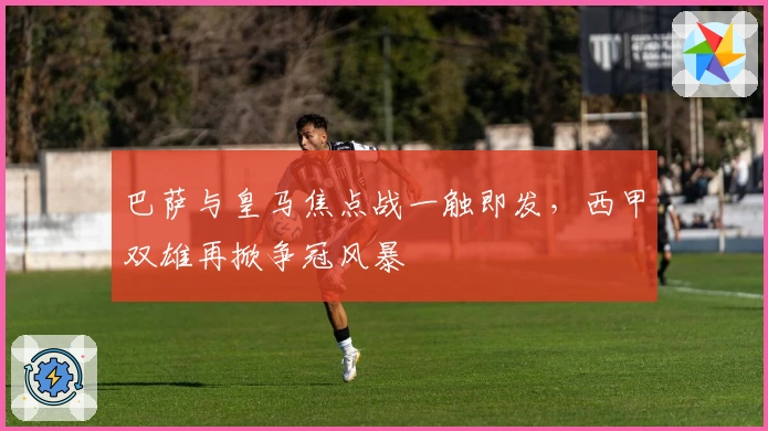 巴萨与皇马焦点战一触即发，西甲双雄再掀争冠风暴